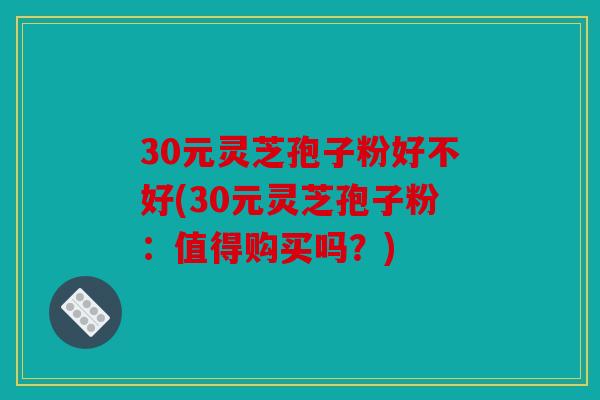 30元灵芝孢子粉好不好(30元灵芝孢子粉：值得购买吗？)