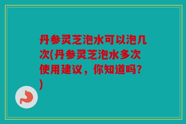 丹参灵芝泡水可以泡几次(丹参灵芝泡水多次使用建议，你知道吗？)