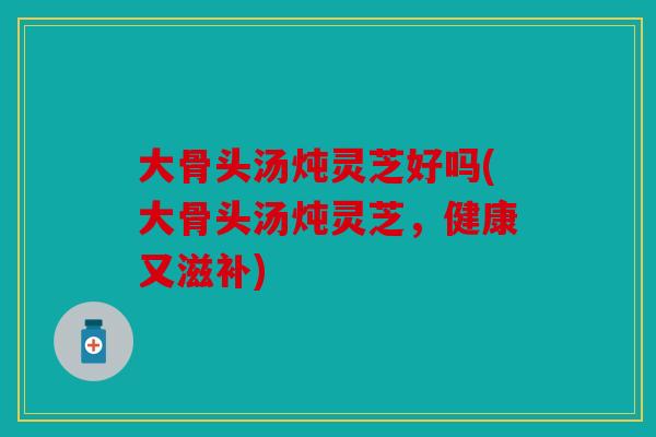大骨头汤炖灵芝好吗(大骨头汤炖灵芝，健康又滋补)