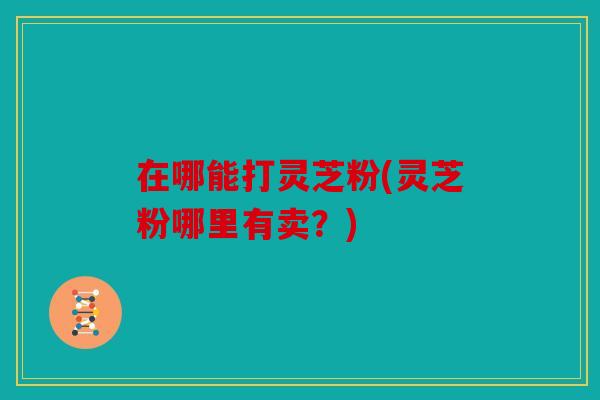在哪能打灵芝粉(灵芝粉哪里有卖？)