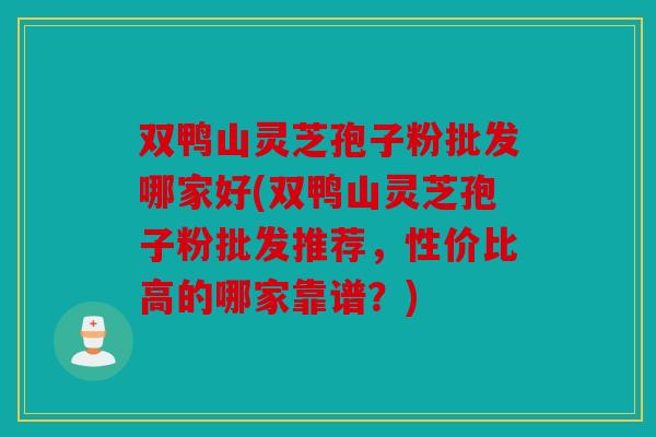 双鸭山灵芝孢子粉批发哪家好(双鸭山灵芝孢子粉批发推荐，性价比高的哪家靠谱？)
