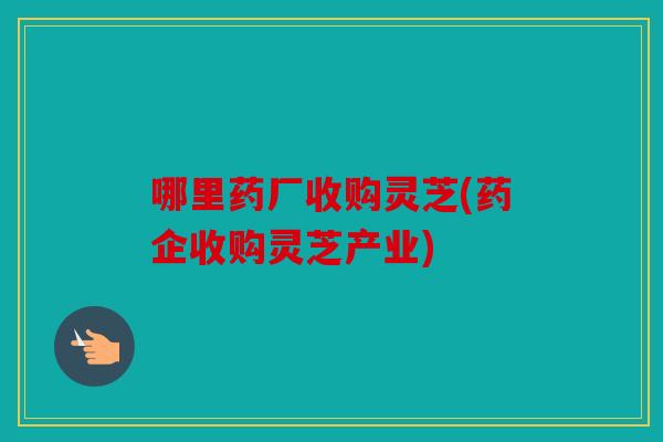 哪里药厂收购灵芝(药企收购灵芝产业)