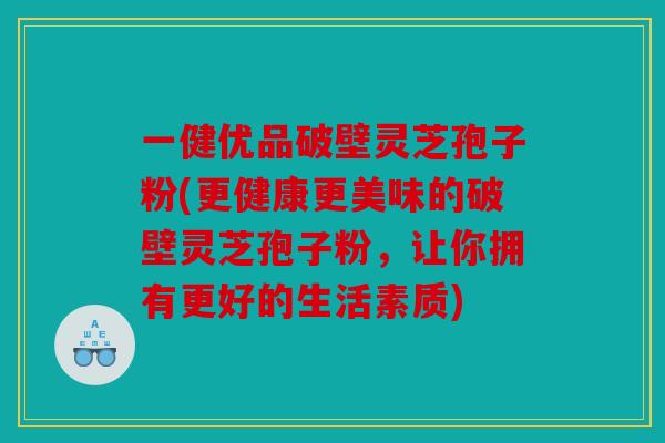 一健优品破壁灵芝孢子粉(更健康更美味的破壁灵芝孢子粉，让你拥有更好的生活素质)