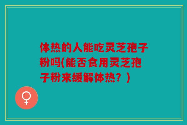 体热的人能吃灵芝孢子粉吗(能否食用灵芝孢子粉来缓解体热？)