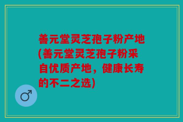 善元堂灵芝孢子粉产地(善元堂灵芝孢子粉采自优质产地，健康长寿的不二之选)