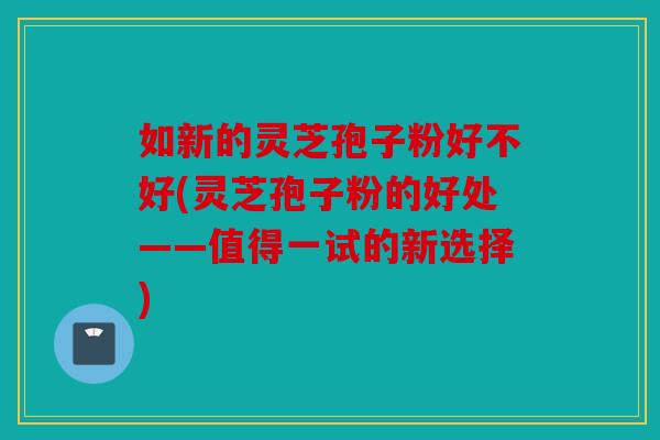 如新的灵芝孢子粉好不好(灵芝孢子粉的好处——值得一试的新选择)