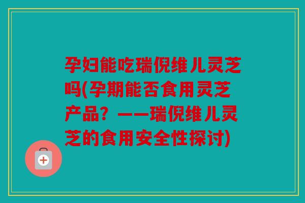 孕妇能吃瑞倪维儿灵芝吗(孕期能否食用灵芝产品？——瑞倪维儿灵芝的食用安全性探讨)