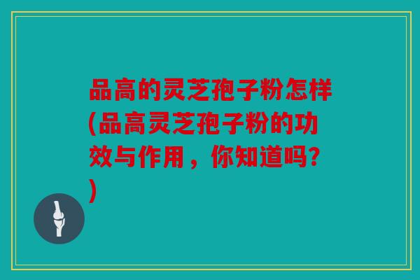 品高的灵芝孢子粉怎样(品高灵芝孢子粉的功效与作用，你知道吗？)