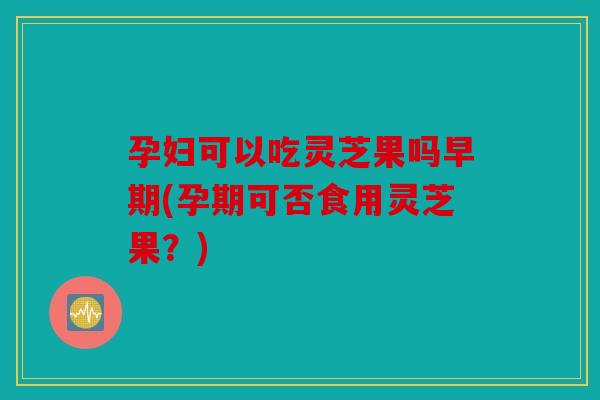 孕妇可以吃灵芝果吗早期(孕期可否食用灵芝果？)