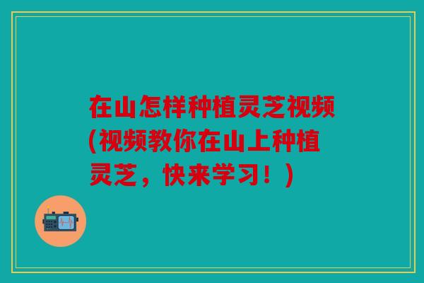 在山怎样种植灵芝视频(视频教你在山上种植灵芝，快来学习！)