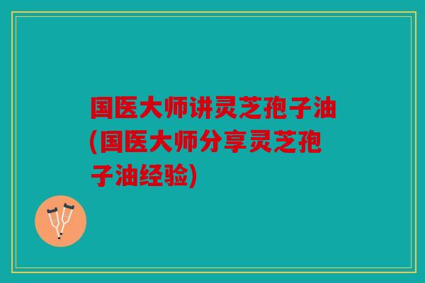 国医大师讲灵芝孢子油(国医大师分享灵芝孢子油经验)