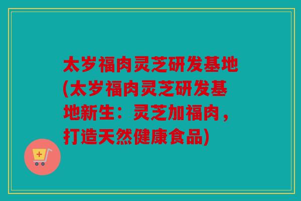 太岁福肉灵芝研发基地(太岁福肉灵芝研发基地新生：灵芝加福肉，打造天然健康食品)