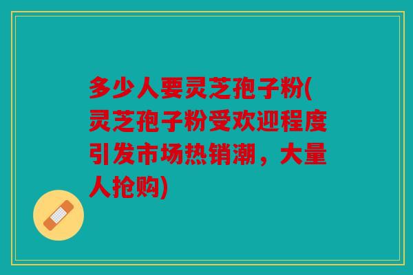 多少人要灵芝孢子粉(灵芝孢子粉受欢迎程度引发市场热销潮，大量人抢购)