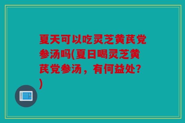 夏天可以吃灵芝黄芪党参汤吗(夏日喝灵芝黄芪党参汤，有何益处？)
