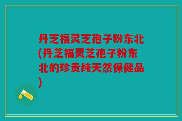 丹芝福灵芝孢子粉东北(丹芝福灵芝孢子粉东北的珍贵纯天然保健品)