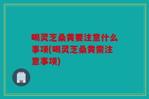喝灵芝桑黄要注意什么事项(喝灵芝桑黄需注意事项)