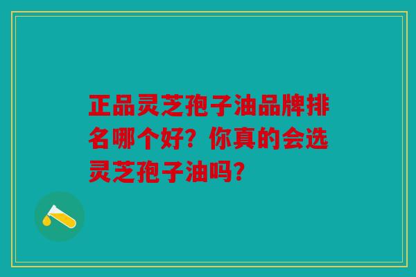 正品灵芝孢子油品牌排名哪个好？你真的会选灵芝孢子油吗？