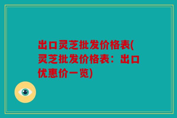 出口灵芝批发价格表(灵芝批发价格表：出口优惠价一览)