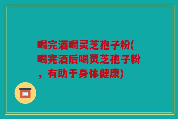 喝完酒喝灵芝孢子粉(喝完酒后喝灵芝孢子粉，有助于身体健康)