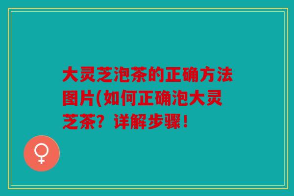 大灵芝泡茶的正确方法图片(如何正确泡大灵芝茶？详解步骤！