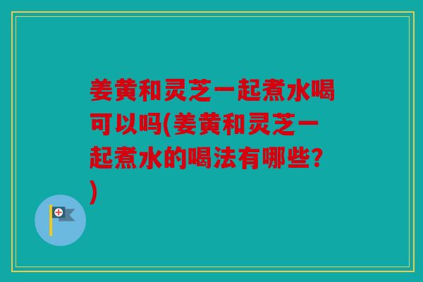 姜黄和灵芝一起煮水喝可以吗(姜黄和灵芝一起煮水的喝法有哪些？)