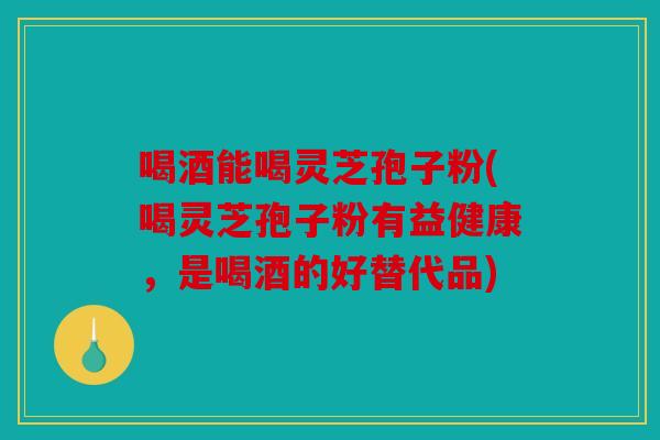喝酒能喝灵芝孢子粉(喝灵芝孢子粉有益健康，是喝酒的好替代品)