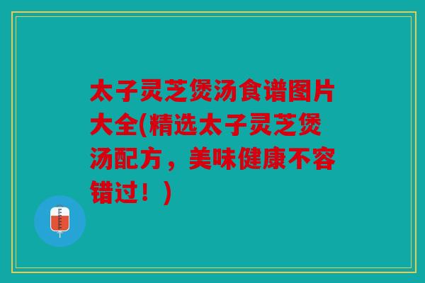 太子灵芝煲汤食谱图片大全(精选太子灵芝煲汤配方，美味健康不容错过！)