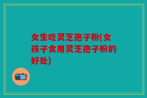 女生吃灵芝孢子粉(女孩子食用灵芝孢子粉的好处)