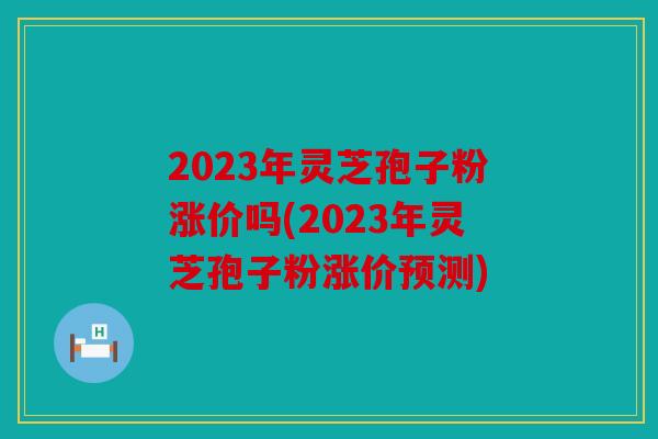2023年灵芝孢子粉涨价吗(2023年灵芝孢子粉涨价预测)