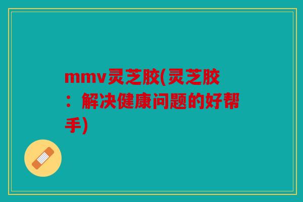 mmv灵芝胶(灵芝胶：解决健康问题的好帮手)