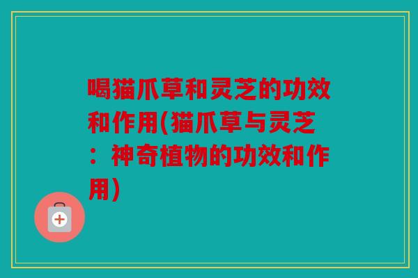 喝猫爪草和灵芝的功效和作用(猫爪草与灵芝：神奇植物的功效和作用)