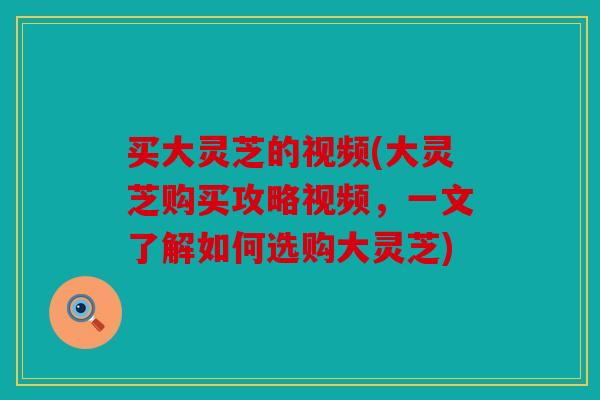 买大灵芝的视频(大灵芝购买攻略视频，一文了解如何选购大灵芝)