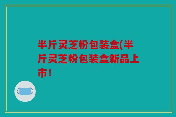 半斤灵芝粉包装盒(半斤灵芝粉包装盒新品上市！
