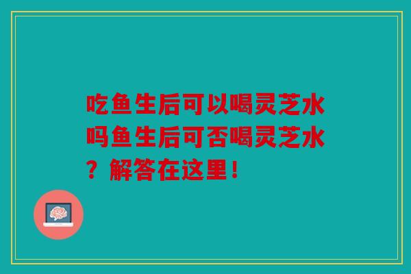 吃鱼生后可以喝灵芝水吗鱼生后可否喝灵芝水？解答在这里！