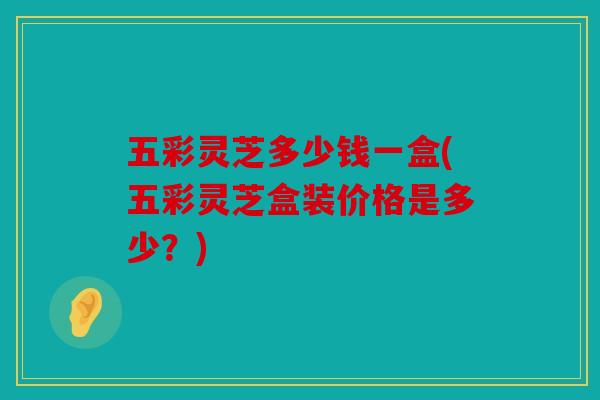 五彩灵芝多少钱一盒(五彩灵芝盒装价格是多少？)