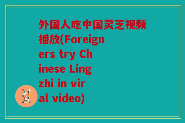 外国人吃中国灵芝视频播放(Foreigners try Chinese Lingzhi in viral video)