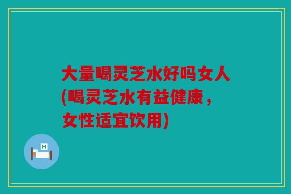 大量喝灵芝水好吗女人(喝灵芝水有益健康，女性适宜饮用)