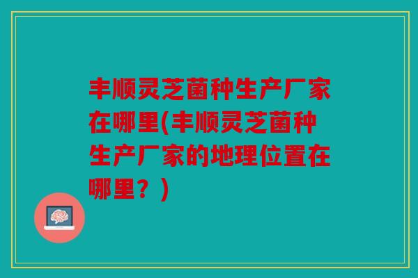 丰顺灵芝菌种生产厂家在哪里(丰顺灵芝菌种生产厂家的地理位置在哪里？)