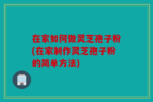 在家如何做灵芝孢子粉(在家制作灵芝孢子粉的简单方法)