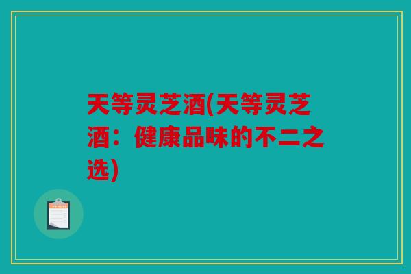 天等灵芝酒(天等灵芝酒：健康品味的不二之选)