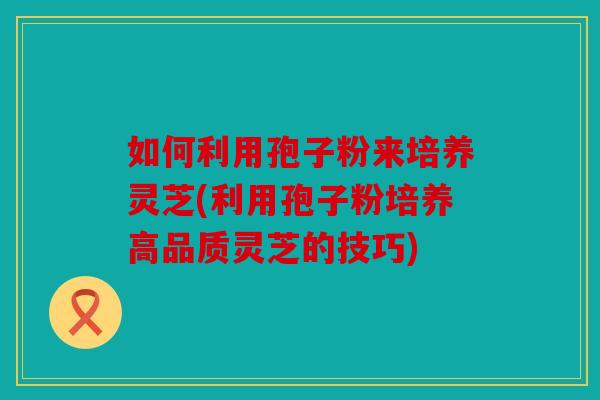 如何利用孢子粉来培养灵芝(利用孢子粉培养高品质灵芝的技巧)