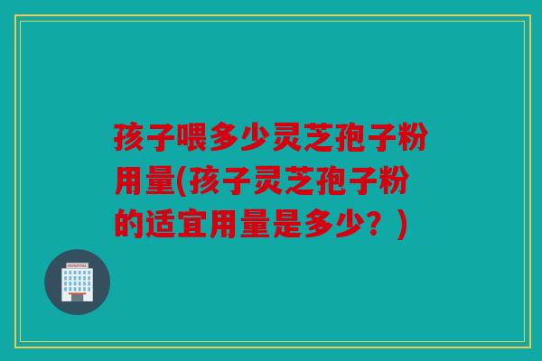 孩子喂多少灵芝孢子粉用量(孩子灵芝孢子粉的适宜用量是多少？)