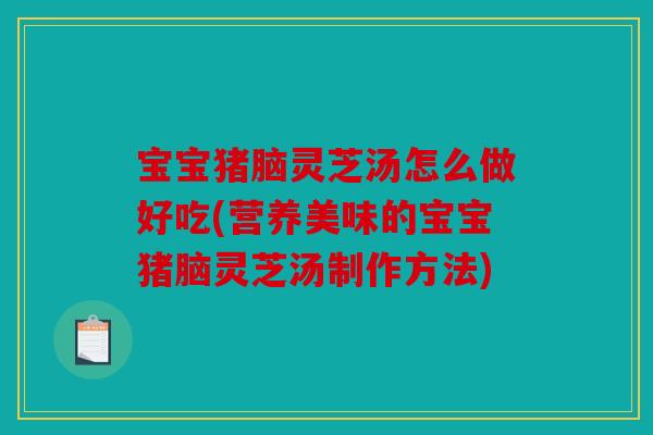 宝宝猪脑灵芝汤怎么做好吃(营养美味的宝宝猪脑灵芝汤制作方法)