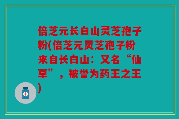 倍芝元长白山灵芝孢子粉(倍芝元灵芝孢子粉来自长白山：又名“仙草”，被誉为药王之王)