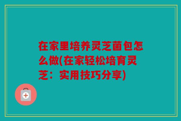 在家里培养灵芝菌包怎么做(在家轻松培育灵芝：实用技巧分享)