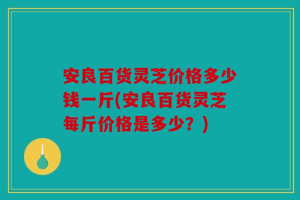 安良百货灵芝价格多少钱一斤(安良百货灵芝每斤价格是多少？)