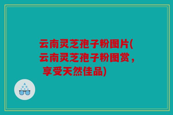 云南灵芝孢子粉图片(云南灵芝孢子粉图赏， 享受天然佳品)