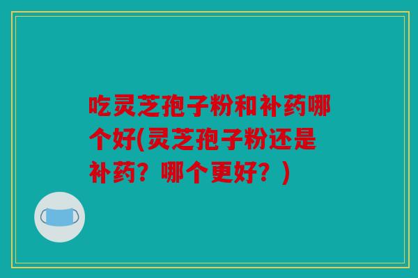 吃灵芝孢子粉和补药哪个好(灵芝孢子粉还是补药？哪个更好？)