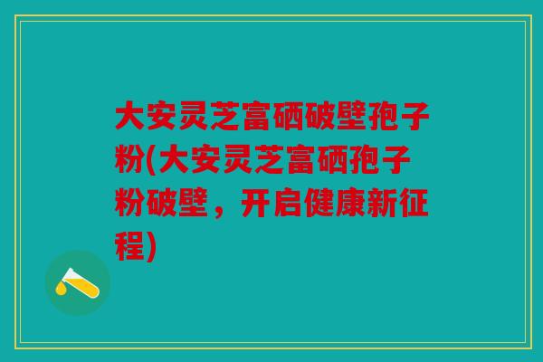大安灵芝富硒破壁孢子粉(大安灵芝富硒孢子粉破壁，开启健康新征程)
