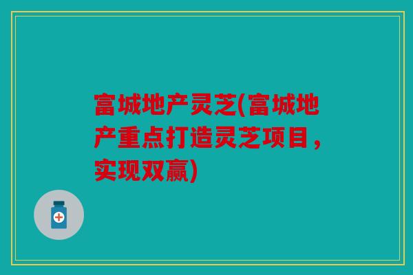 富城地产灵芝(富城地产重点打造灵芝项目，实现双赢)